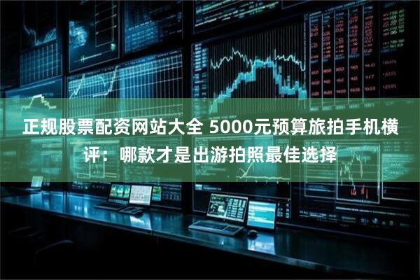 正规股票配资网站大全 5000元预算旅拍手机横评：哪款才是出游拍照最佳选择