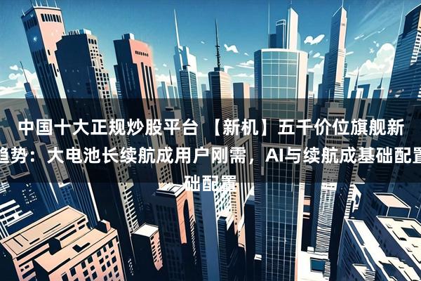 中国十大正规炒股平台 【新机】五千价位旗舰新趋势：大电池长续航成用户刚需，AI与续航成基础配置