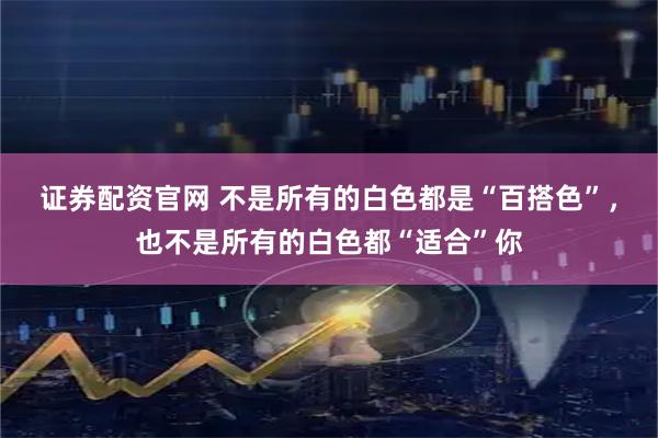 证券配资官网 不是所有的白色都是“百搭色”,也不是所有的白色都“适合”你